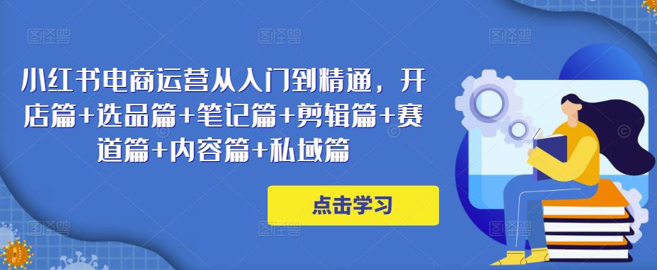 小红书电商运营从入门到精通,开店篇+选品篇+笔记篇+剪辑篇+赛道篇+内容篇+私域篇