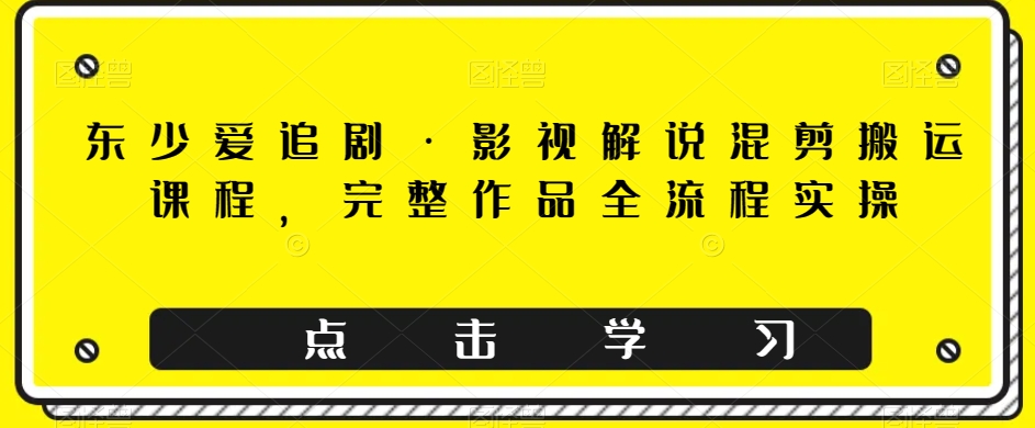 东少爱追剧·影视解说混剪搬运课程，完整作品全流程实操