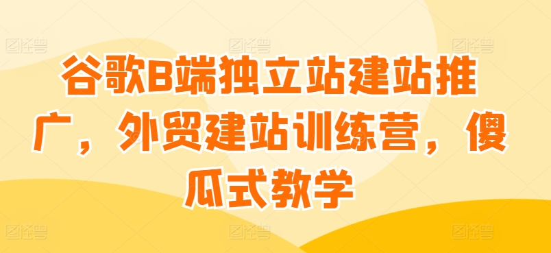 谷歌B端独立站建站推广，外贸建站训练营，傻瓜式教学_乐帮资源库