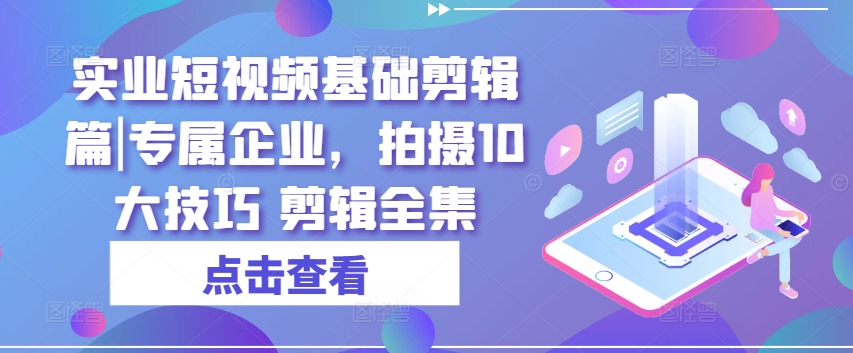 实业短视频基础剪辑篇|专属企业，拍摄10大技巧 剪辑全集-全网创业项目资源库