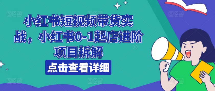 小红书短视频带货实战，小红书0-1起店进阶项目拆解-全网创业项目资源库