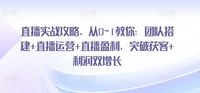 直播实战攻略，​从0~1教你：团队搭建+直播运营+直播盈利，突破获客+利润双增长-全网创业项目资源库