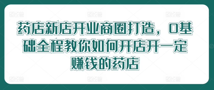 药店新店开业商圈打造，0基础全程教你如何开店开一定赚钱的药店-全网创业项目资源库