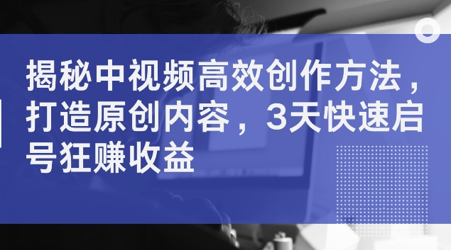 揭秘中视频高效创作方法，打造原创内容，3天快速启号狂赚收益【揭秘】-全网创业项目资源库