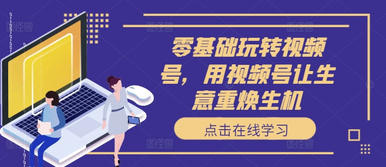 零基础玩转视频号，用视频号让生意重焕生机-全网创业项目资源库