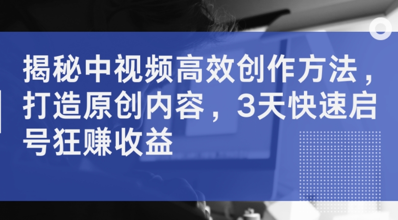 揭秘中视频高效创作方法，打造原创内容，3天快速启号狂赚收益-全网创业项目资源库