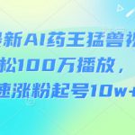3月最新AI药王猛兽视频玩法，轻松100W播放，简单快速涨粉起号10w+