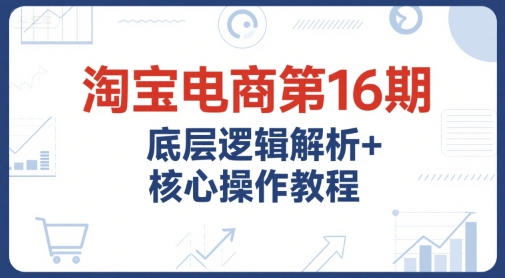 淘宝电商第16期，底层逻辑解析+核心操作教程，运营、推广提升能力的必学课程+配套资料-林文副业站