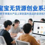 淘宝无货源创业系列课，助新手掌握从产品上架到盈利选品的全流程方法论