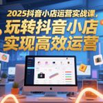 2025抖音小店运营实战课，玩转抖音小店，实现高效运营