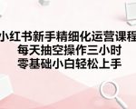 小红书新手精细化运营课程，每天抽空操作三小时，零基础小白轻松上手