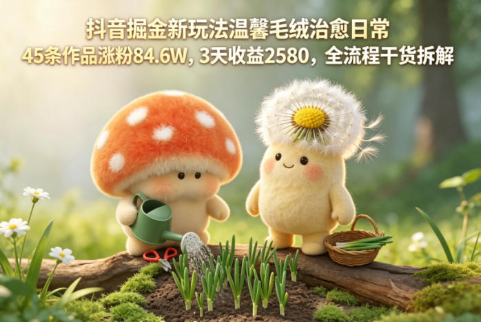 45条作品涨粉84.6W，3天收益2580！抖音温馨毛绒治愈日常的暴赚玩法全解析-鱼渣资源