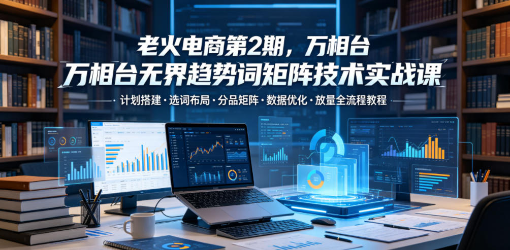 老火电商第2期,万相台无界趋势词矩阵技术实战课,计划搭建・选词布局・分品矩阵・数据优化・放量全流程教程-水滴知识网